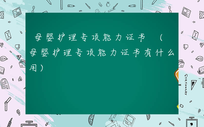 母婴护理专项能力证书 (母婴护理专项能力证书有什么用)